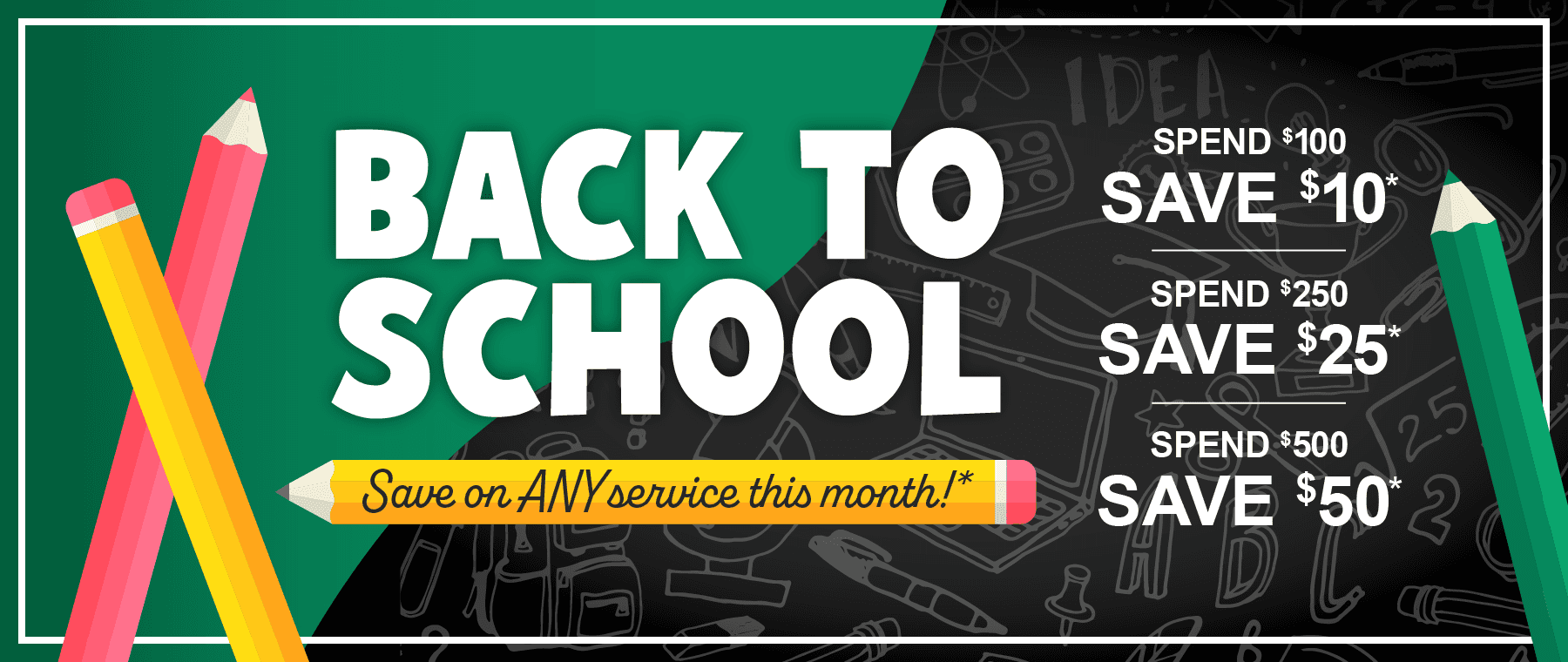 Back to School, Save on any service this month. Spend $100, save $10. Spend $250, save $25. Spend $500, save $50*