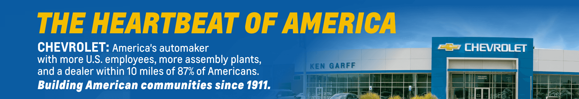 THE HEARTBEAT OF AMERICA CHEVROLET: America's automaker with more U.S. employees, more assembly plants, KEN GARFF and a dealer within 10 miles of 87% of Americans. Building American communities since 1911. + CHEVROLET