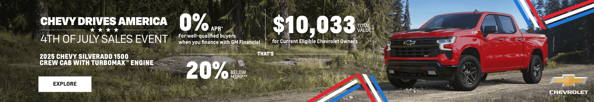 CHEVY DRIVES AMERICA 4TH OF JULY SALES EVENT 2025 CHEVY SILVERADO 1500 CREW CAB WITH TURBOMAX™ ENGINE 0% APR* For well-qualified buyers when you finance with GM Financial $10,033 TOTAL VALUE** for Current Eligible Chevrolet Owners - THAT'S - 20% BELOW MSRP**