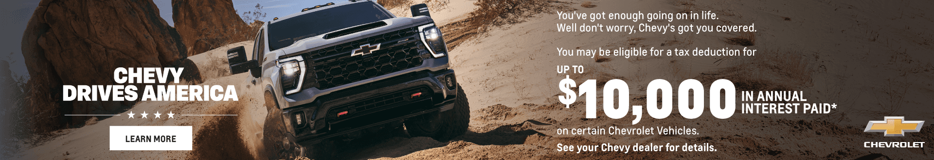 CHEVY DRIVES AMERICA You've got enough going on in life. Well don't worry, Chevy's got you covered. You may be eligible for a tax deduction for UP TO $10,000 IN ANNUAL INTEREST PAID* on certain Chevrolet Vehicles. See your Chevy dealer for details.