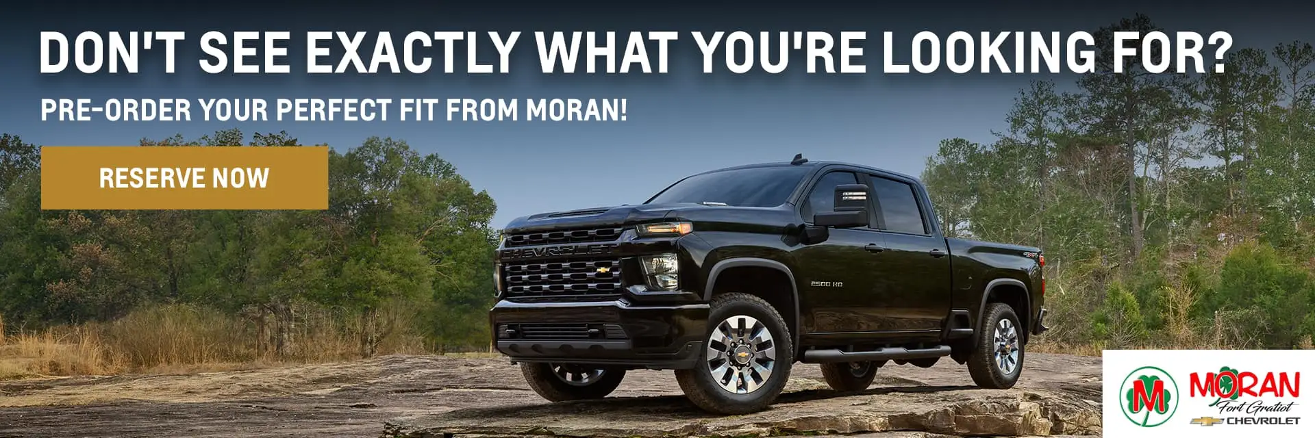 Don't see exactly what you're looking for? Pre-order your perfect fit from Moran!